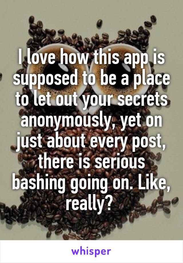 I love how this app is supposed to be a place to let out your secrets anonymously, yet on just about every post, there is serious bashing going on. Like, really? 