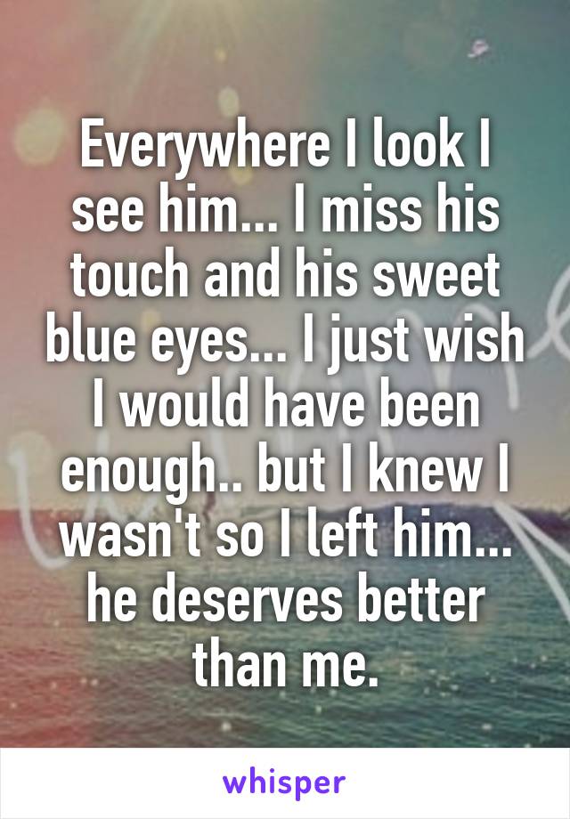 Everywhere I look I see him... I miss his touch and his sweet blue eyes... I just wish I would have been enough.. but I knew I wasn't so I left him... he deserves better than me.