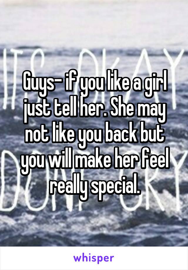 Guys- if you like a girl just tell her. She may not like you back but you will make her feel really special.