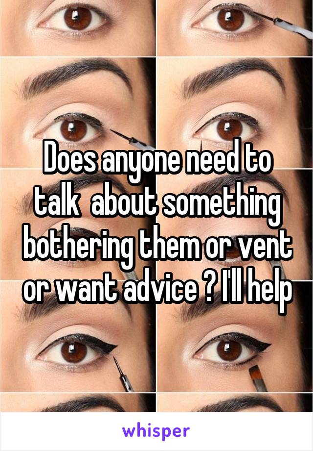 Does anyone need to talk  about something bothering them or vent or want advice ? I'll help