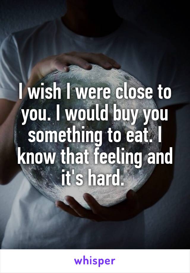 I wish I were close to you. I would buy you something to eat. I know that feeling and it's hard. 