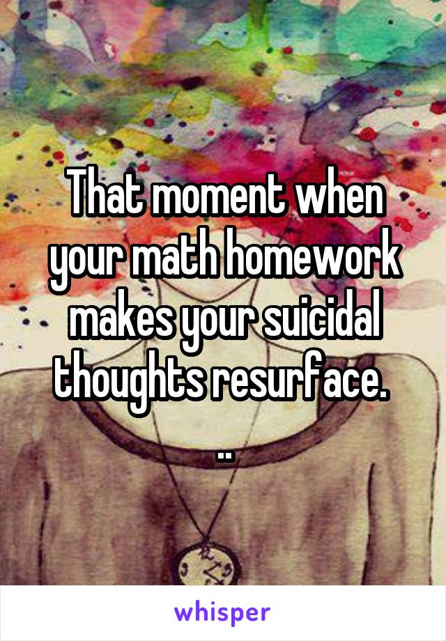 That moment when your math homework makes your suicidal thoughts resurface. 
..