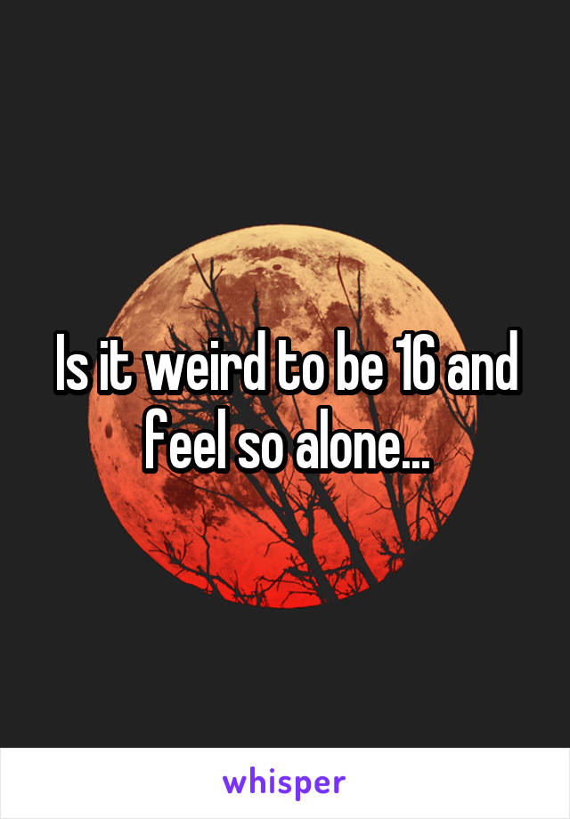 Is it weird to be 16 and feel so alone...