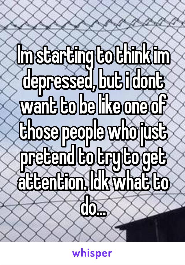 Im starting to think im depressed, but i dont want to be like one of those people who just pretend to try to get attention. Idk what to do...