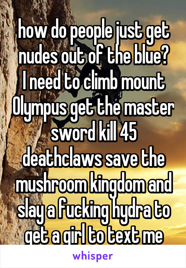 how do people just get nudes out of the blue?
I need to climb mount Olympus get the master sword kill 45 deathclaws save the mushroom kingdom and slay a fucking hydra to get a girl to text me