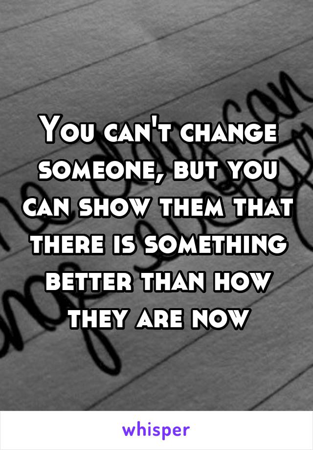 You can't change someone, but you can show them that there is something better than how they are now