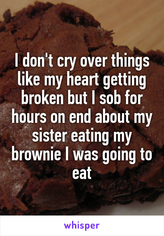 I don't cry over things like my heart getting broken but I sob for hours on end about my sister eating my brownie I was going to eat