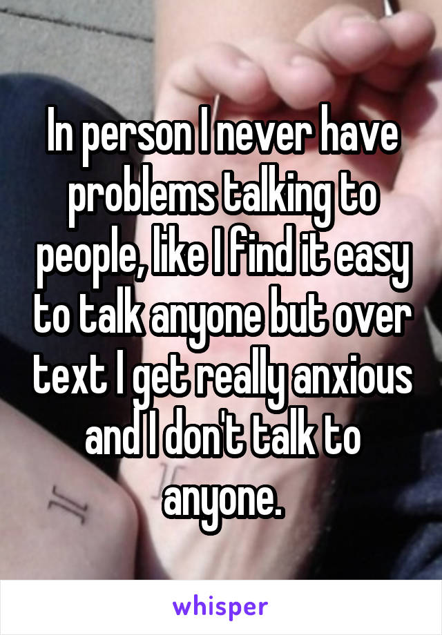 In person I never have problems talking to people, like I find it easy to talk anyone but over text I get really anxious and I don't talk to anyone.