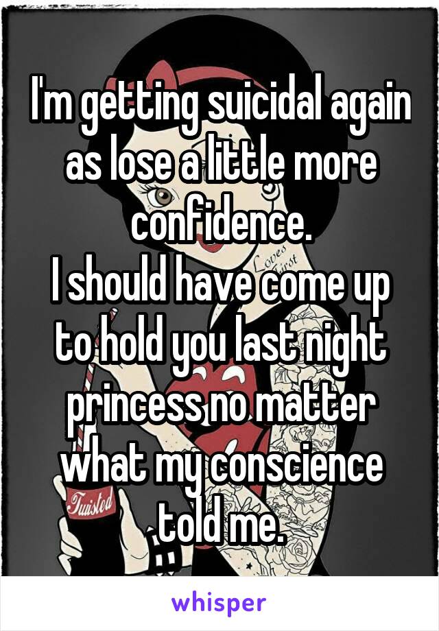 I'm getting suicidal again as lose a little more confidence.
I should have come up to hold you last night princess no matter what my conscience told me.