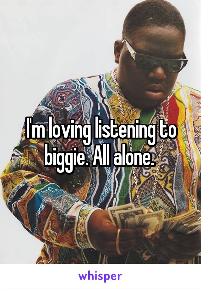 I'm loving listening to biggie. All alone. 