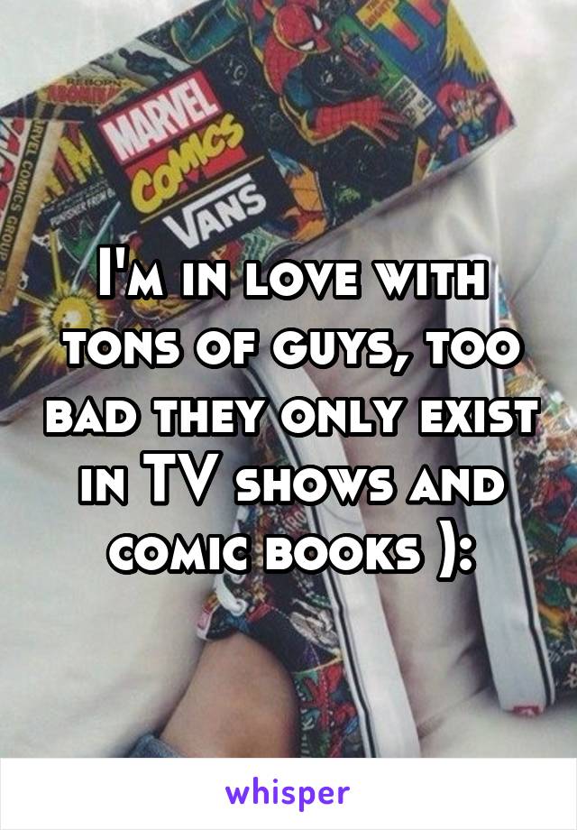 I'm in love with tons of guys, too bad they only exist in TV shows and comic books ):