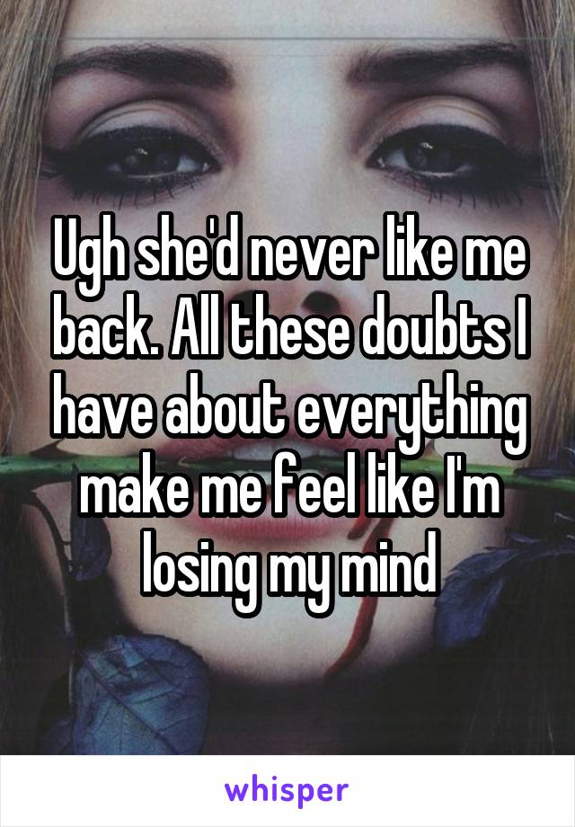 Ugh she'd never like me back. All these doubts I have about everything make me feel like I'm losing my mind