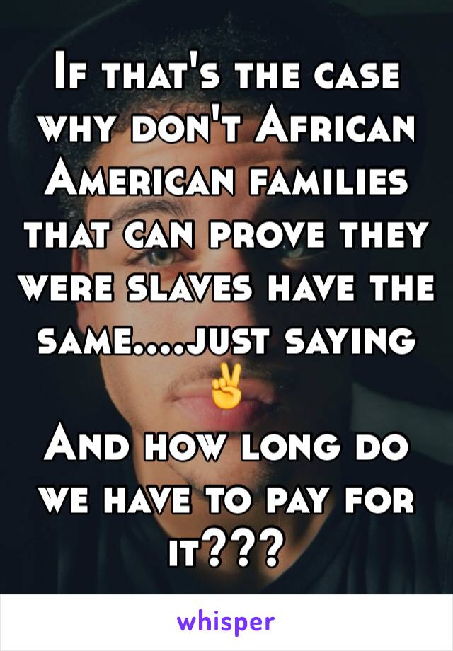 If that's the case why don't African American families that can prove they were slaves have the same....just saying
✌
And how long do we have to pay for it???
