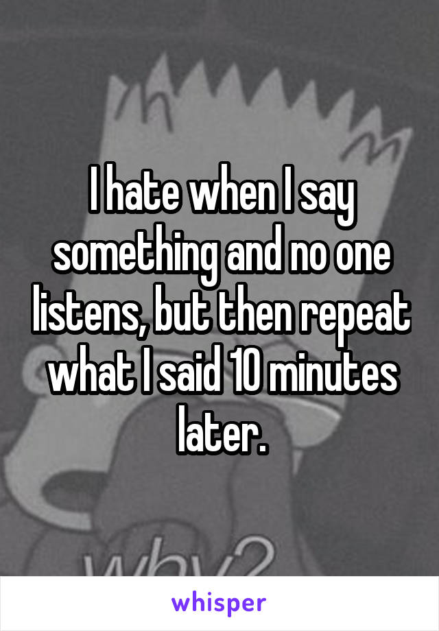 I hate when I say something and no one listens, but then repeat what I said 10 minutes later.