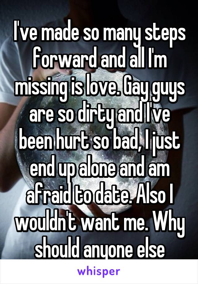 I've made so many steps forward and all I'm missing is love. Gay guys are so dirty and I've been hurt so bad, I just end up alone and am afraid to date. Also I wouldn't want me. Why should anyone else