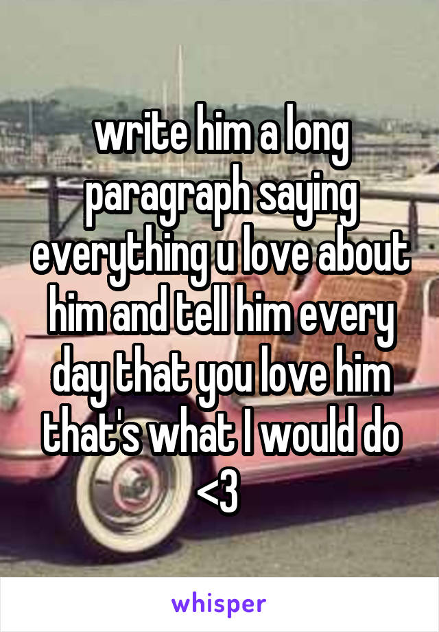 write him a long paragraph saying everything u love about him and tell him every day that you love him that's what I would do <3 