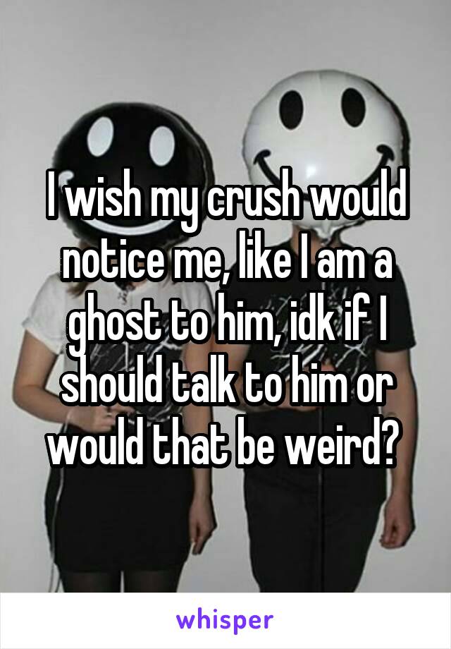 I wish my crush would notice me, like I am a ghost to him, idk if I should talk to him or would that be weird? 