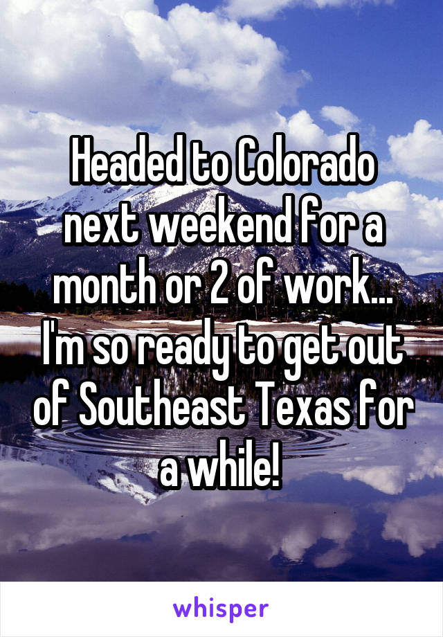 Headed to Colorado next weekend for a month or 2 of work... I'm so ready to get out of Southeast Texas for a while! 