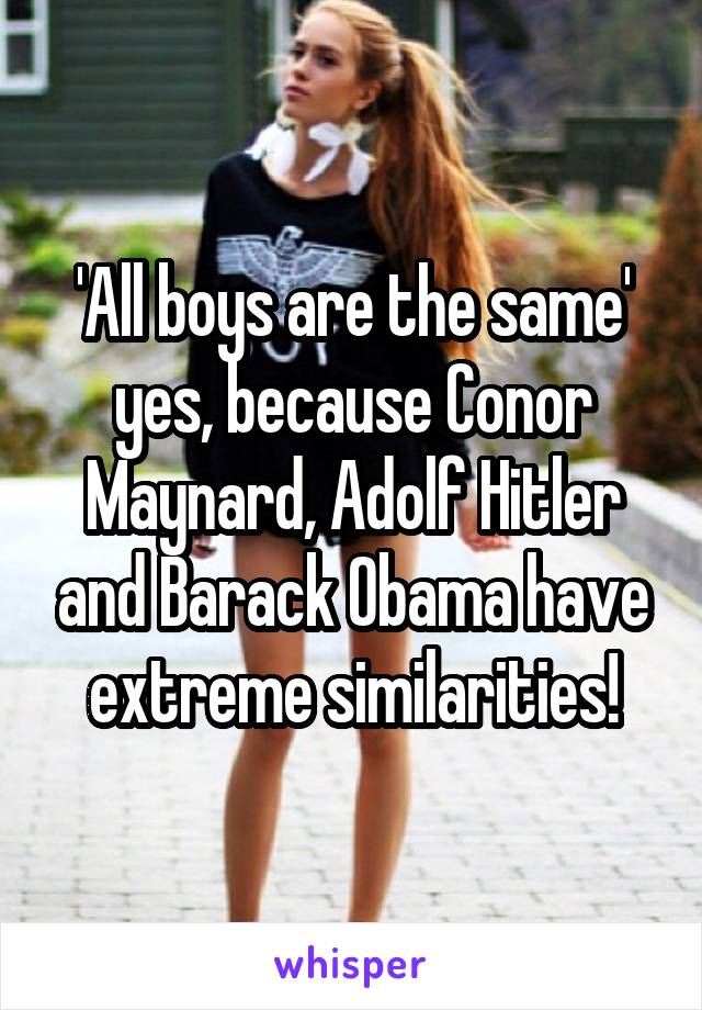 'All boys are the same' yes, because Conor Maynard, Adolf Hitler and Barack Obama have extreme similarities!