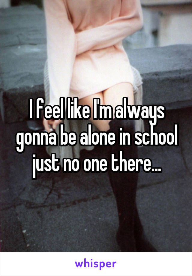 I feel like I'm always gonna be alone in school just no one there...
