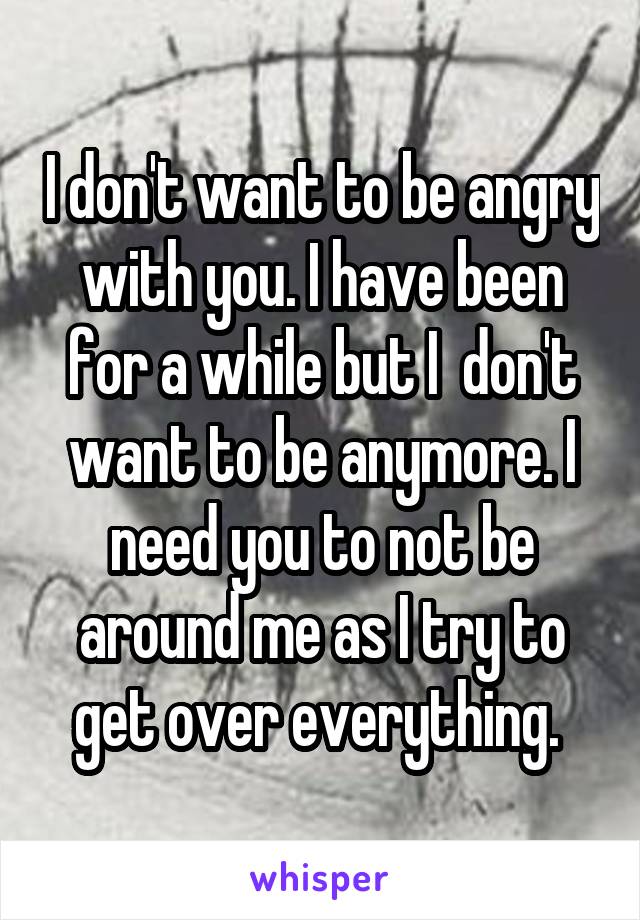 I don't want to be angry with you. I have been for a while but I  don't want to be anymore. I need you to not be around me as I try to get over everything. 