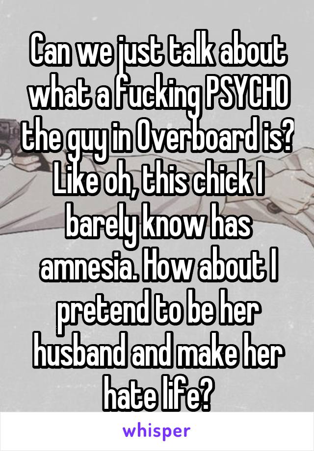 Can we just talk about what a fucking PSYCHO the guy in Overboard is? Like oh, this chick I barely know has amnesia. How about I pretend to be her husband and make her hate life?