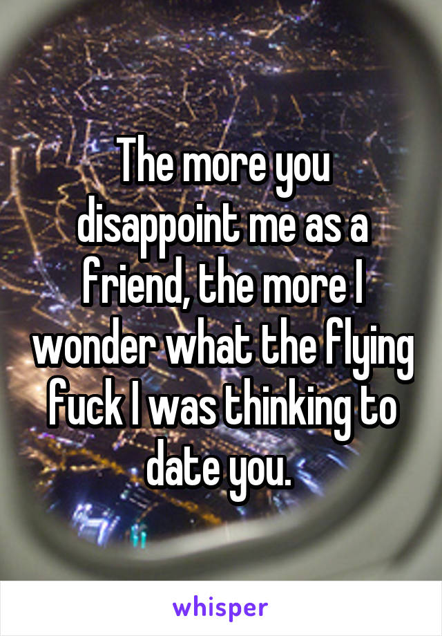The more you disappoint me as a friend, the more I wonder what the flying fuck I was thinking to date you. 