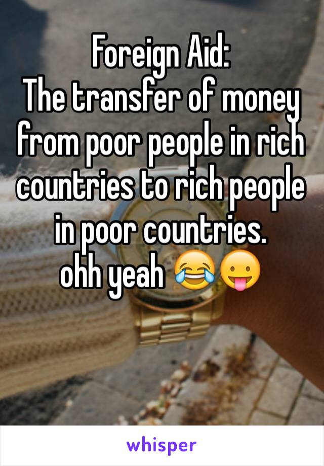Foreign Aid: 
The transfer of money from poor people in rich countries to rich people in poor countries. 
ohh yeah 😂😛
