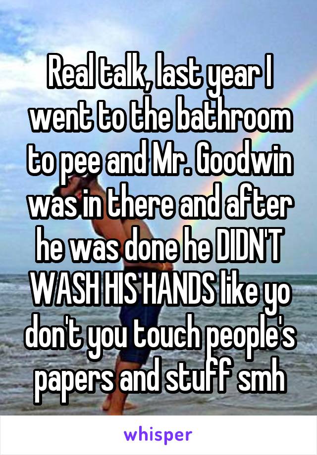 Real talk, last year I went to the bathroom to pee and Mr. Goodwin was in there and after he was done he DIDN'T WASH HIS HANDS like yo don't you touch people's papers and stuff smh