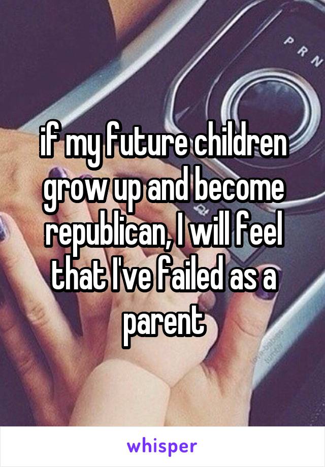 if my future children grow up and become republican, I will feel that I've failed as a parent