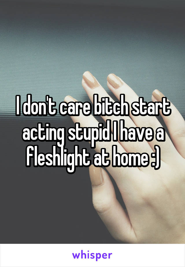 I don't care bitch start acting stupid I have a fleshlight at home :)