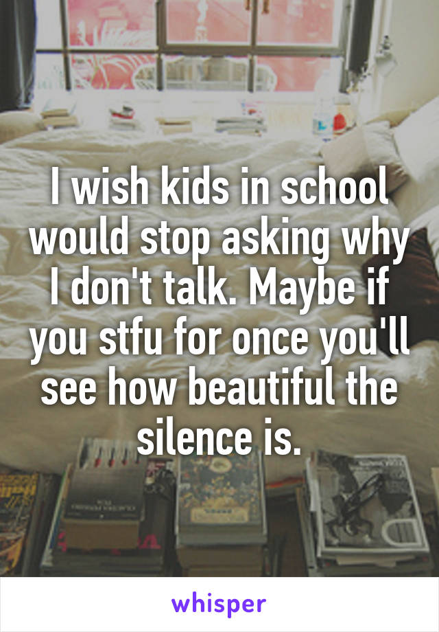 I wish kids in school would stop asking why I don't talk. Maybe if you stfu for once you'll see how beautiful the silence is.