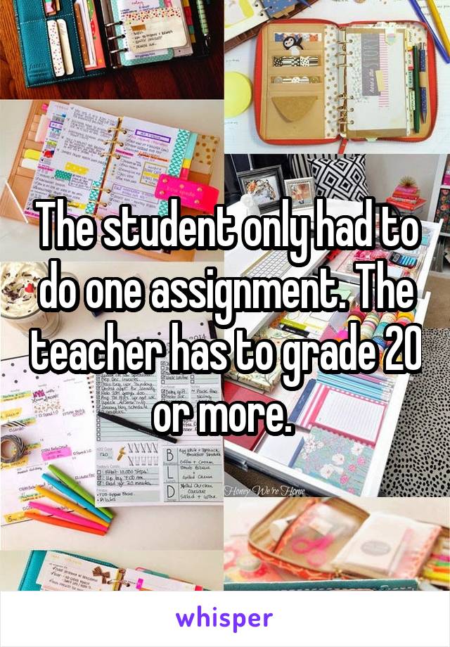 The student only had to do one assignment. The teacher has to grade 20 or more. 