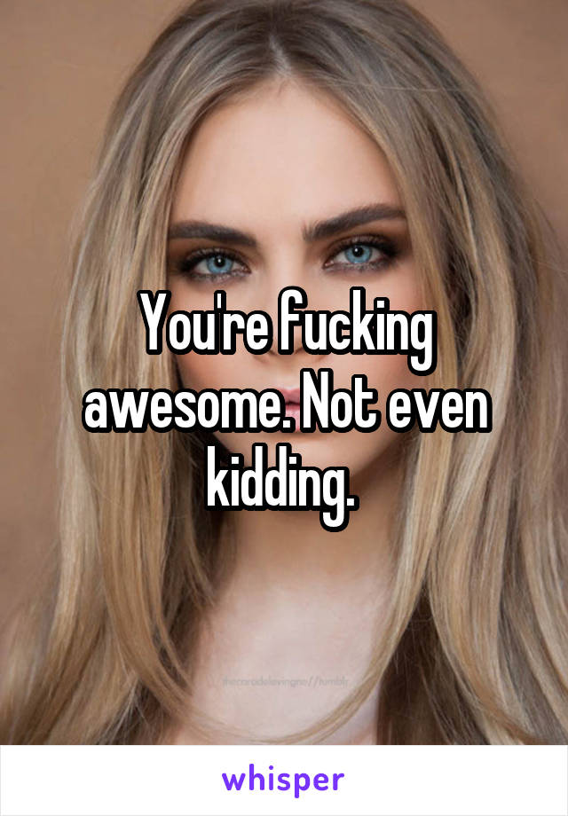 You're fucking awesome. Not even kidding. 