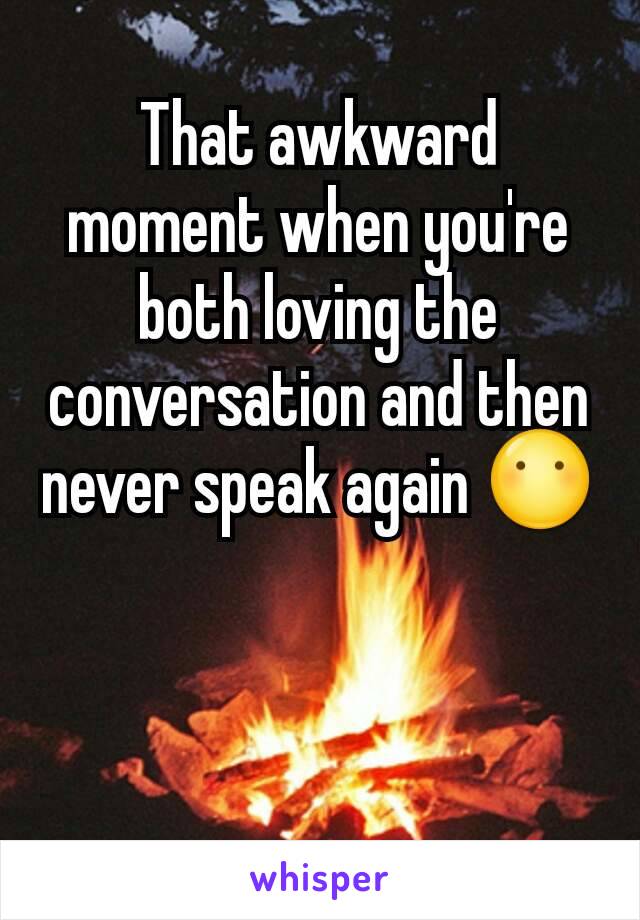 That awkward moment when you're both loving the conversation and then never speak again 😶