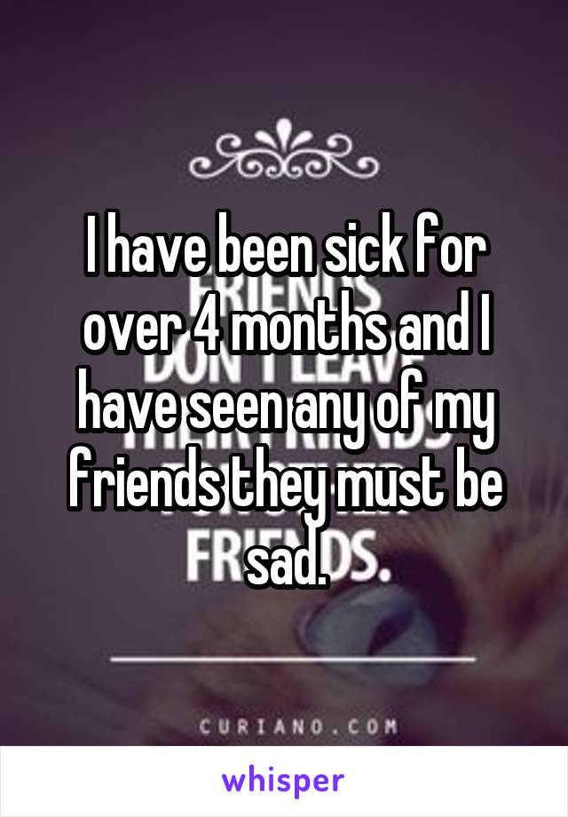 I have been sick for over 4 months and I have seen any of my friends they must be sad.