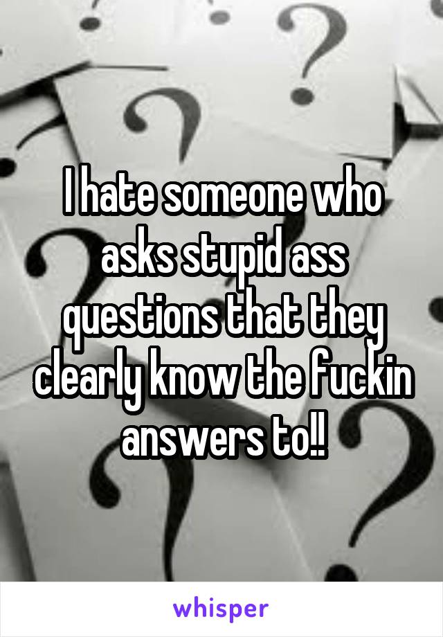 I hate someone who asks stupid ass questions that they clearly know the fuckin answers to!!