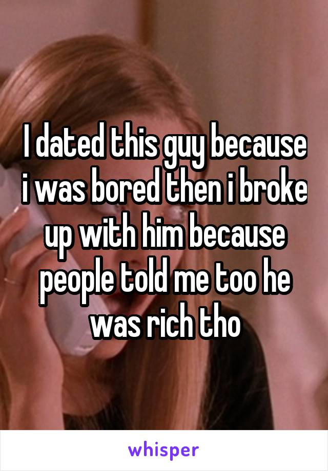 I dated this guy because i was bored then i broke up with him because people told me too he was rich tho