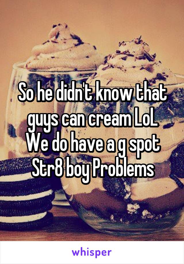 So he didn't know that guys can cream LoL
We do have a g spot
Str8 boy Problems