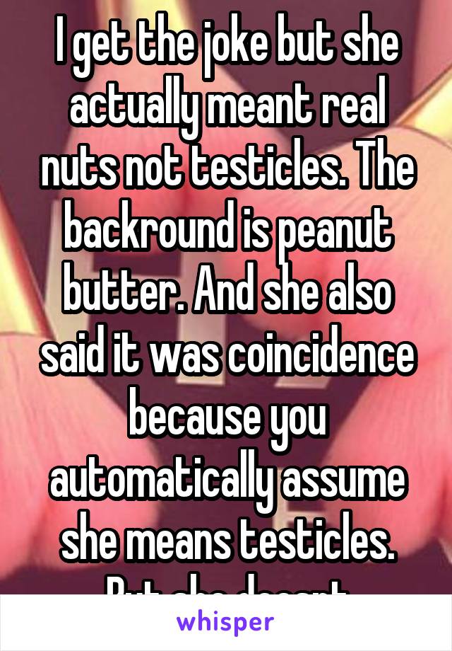 I get the joke but she actually meant real nuts not testicles. The backround is peanut butter. And she also said it was coincidence because you automatically assume she means testicles. But she doesnt