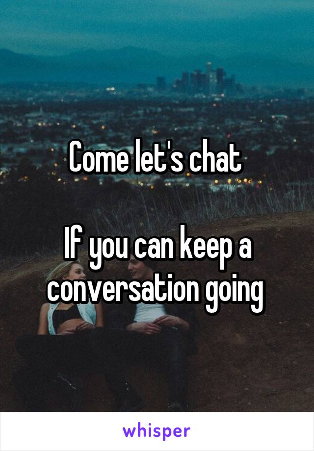 Come let's chat 

If you can keep a conversation going 