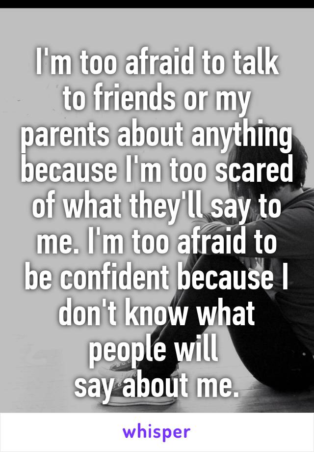 I'm too afraid to talk to friends or my parents about anything because I'm too scared of what they'll say to me. I'm too afraid to be confident because I don't know what people will 
say about me.