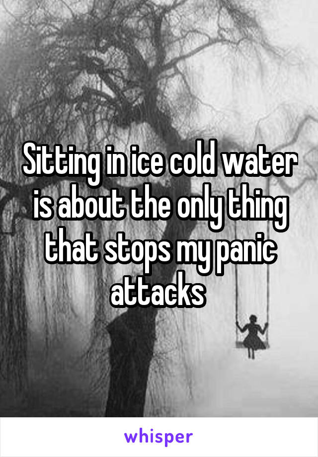 Sitting in ice cold water is about the only thing that stops my panic attacks 