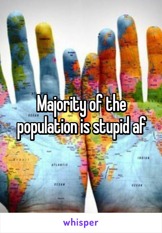Majority of the population is stupid af