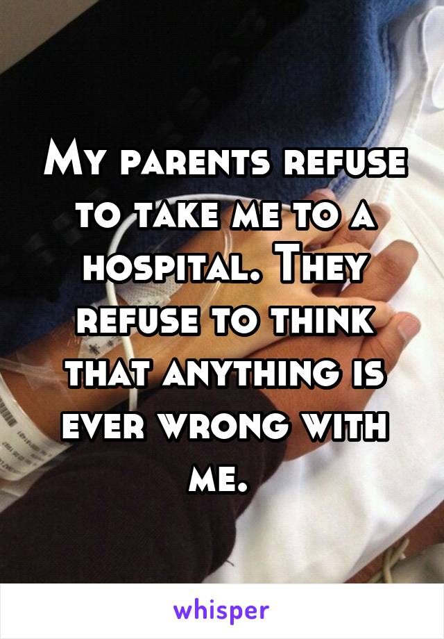 My parents refuse to take me to a hospital. They refuse to think that anything is ever wrong with me. 