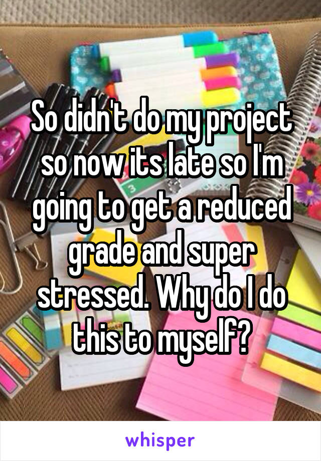 So didn't do my project so now its late so I'm going to get a reduced grade and super stressed. Why do I do this to myself?