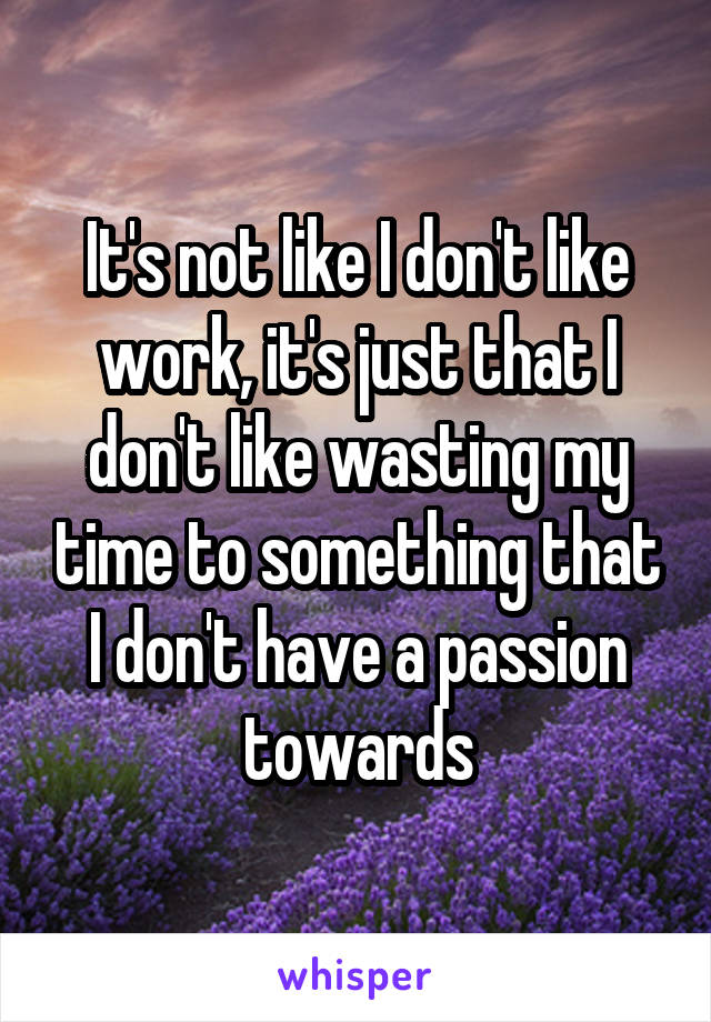 It's not like I don't like work, it's just that I don't like wasting my time to something that I don't have a passion towards