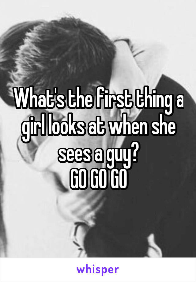 What's the first thing a girl looks at when she sees a guy?
GO GO GO