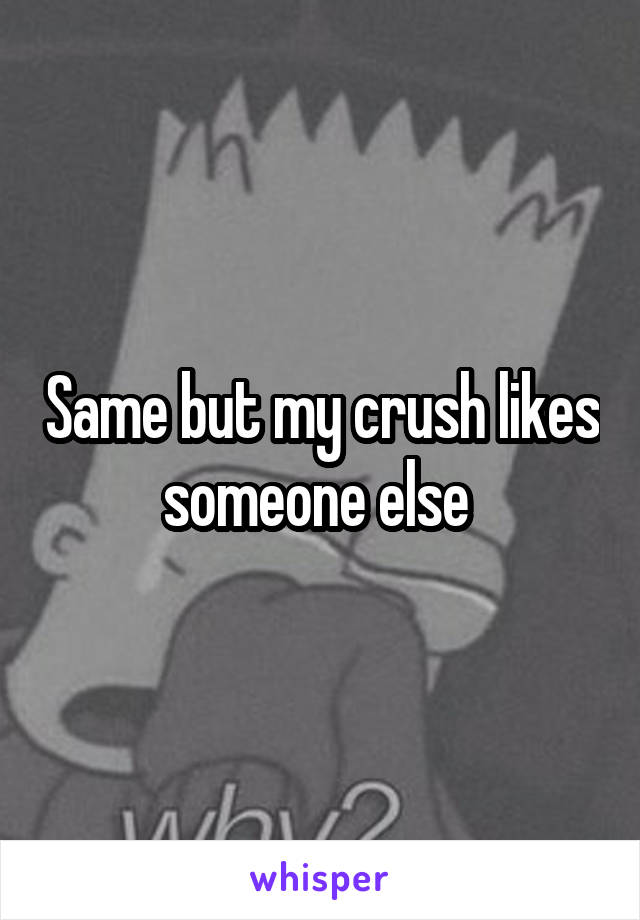 Same but my crush likes someone else 
