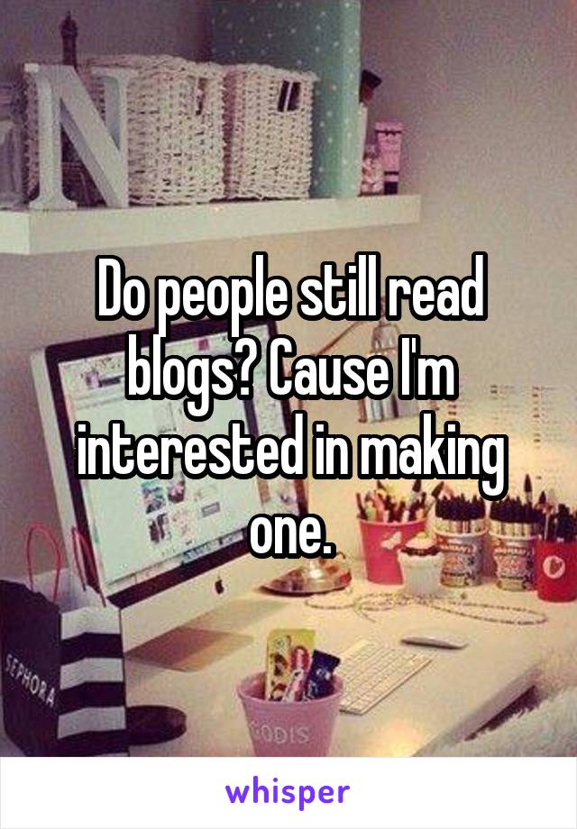 Do people still read blogs? Cause I'm interested in making one.